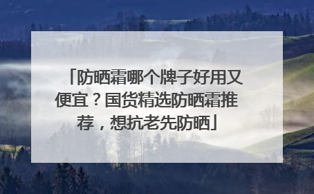 防晒霜哪个牌子好用又便宜？国货精选防晒霜推荐，想抗老先防晒
