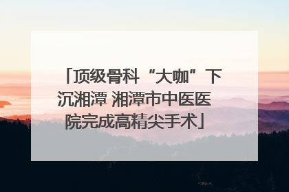 顶级骨科“大咖”下沉湘潭 湘潭市中医医院完成高精尖手术