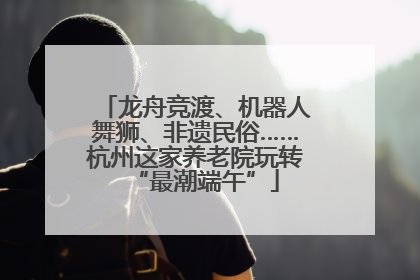 龙舟竞渡、机器人舞狮、非遗民俗……杭州这家养老院玩转“最潮端午”