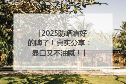 2025防晒霜好的牌子！真实分享：显白又不油腻！