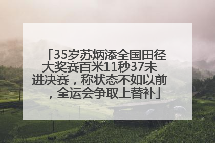 35岁苏炳添全国田径大奖赛百米11秒37未进决赛，称状态不如以前，全运会争取上替补